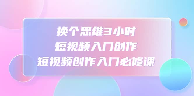 换个思维3小时短视频入门创作，短视频创作入门必修课网赚项目-副业赚钱-互联网创业-资源整合众享汇研习社