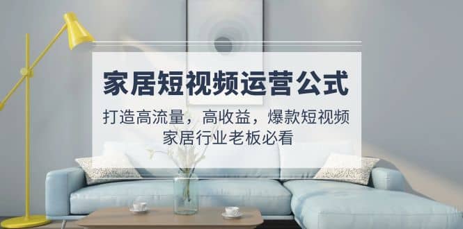 家居短视频运营公式:打造高流量,高收益,爆款短视频 家居行业老板必看网赚项目-副业赚钱-互联网创业-资源整合众享汇研习社