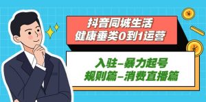 抖音同城生活-健康垂类0到1运营：入驻-暴力起号-规则篇-消费直播篇网赚项目-副业赚钱-互联网创业-资源整合众享汇研习社