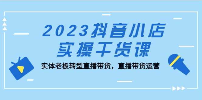 2023抖音小店实操干货课:实体老板转型直播带货,直播带货运营网赚项目-副业赚钱-互联网创业-资源整合众享汇研习社