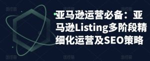 亚马逊2023运营实操：亚马逊Listing多阶段/精细化运营及SEO策略网赚项目-副业赚钱-互联网创业-资源整合众享汇研习社