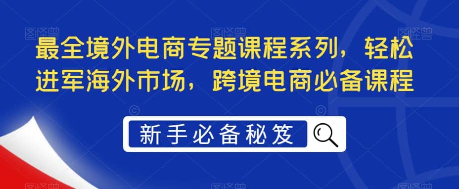 最全境外电商专题课程系列，轻松进军海外市场，跨境电商必备课程网赚项目-副业赚钱-互联网创业-资源整合众享汇研习社