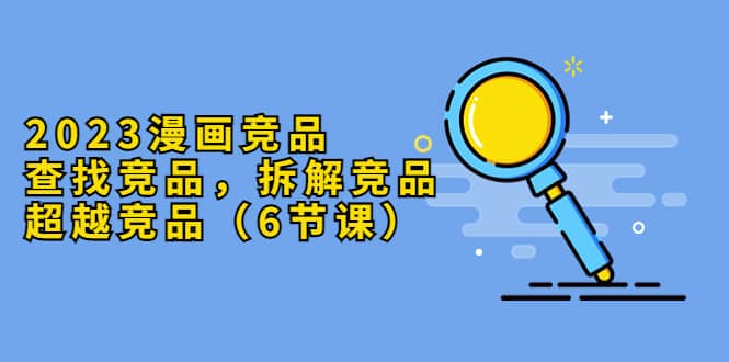 2023漫画竞品，查找竞品，拆解竞品，超越竞品（6节课）网赚项目-副业赚钱-互联网创业-资源整合众享汇研习社