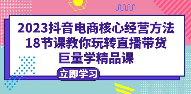2023抖音电商核心经营方法:18节课教你玩转直播带货,巨量学精品课网赚项目-副业赚钱-互联网创业-资源整合众享汇研习社