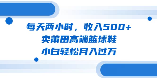 每天两小时，收入500+，卖莆田高端篮球鞋，小白轻松月入过万（教程+素材）网赚项目-副业赚钱-互联网创业-资源整合众享汇研习社