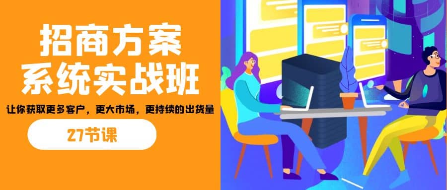 招商·方案系统实战班:让你获取更多客户,更大市场,更持续的出货量(27节)网赚项目-副业赚钱-互联网创业-资源整合众享汇研习社