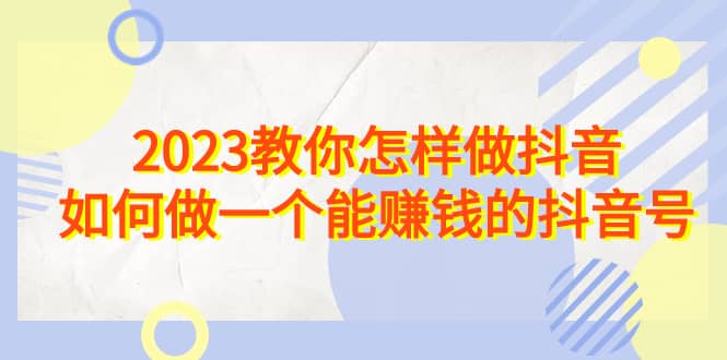 2023教你怎样做抖音,如何做一个能赚钱的抖音号(22节课)网赚项目-副业赚钱-互联网创业-资源整合众享汇研习社