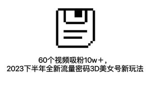 60个视频吸粉10w＋，2023下半年全新流量密码3D美女号新玩法（教程+资源）网赚项目-副业赚钱-互联网创业-资源整合众享汇研习社