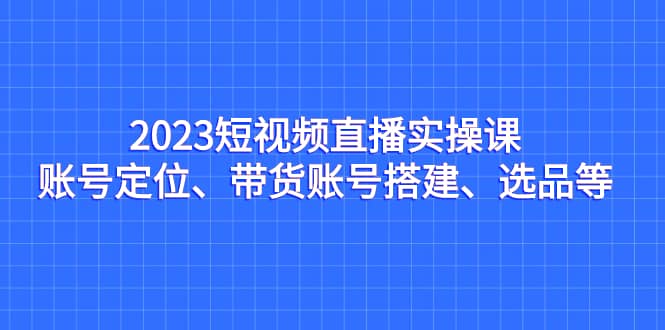 2023短视频直播实操课,账号定位、带货账号搭建、选品等网赚项目-副业赚钱-互联网创业-资源整合众享汇研习社
