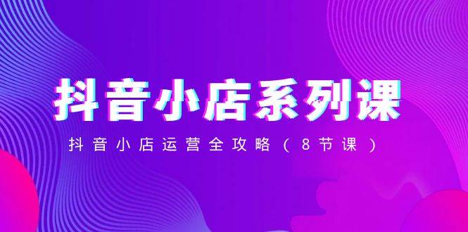 抖音小店-系列课,抖音小店运营全攻略(8节课)网赚项目-副业赚钱-互联网创业-资源整合众享汇研习社