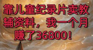 靠儿童纪录片卖教辅资料,一个月赚了36800!暴力变现2.0版本,喂饭级教学网赚项目-副业赚钱-互联网创业-资源整合众享汇研习社