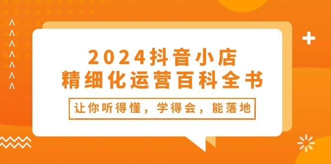 2024抖音小店-精细化运营百科全书:让你听得懂,学得会,能落地(34节课)网赚项目-副业赚钱-互联网创业-资源整合众享汇研习社