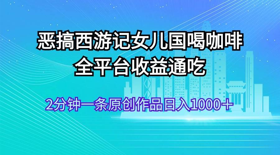恶搞西游记女儿国喝咖啡 全平台收益通吃 2分钟一条原创作品日入1000＋网赚项目-副业赚钱-互联网创业-资源整合众享汇研习社