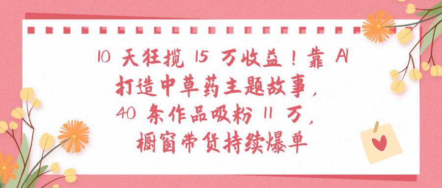 10天狂揽 15 万收益!靠 A打造中草药主题故事40 条作品吸粉11万橱窗带货持续爆单网赚项目-副业赚钱-互联网创业-资源整合众享汇研习社